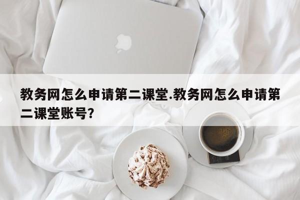 教务网怎么申请第二课堂.教务网怎么申请第二课堂账号?